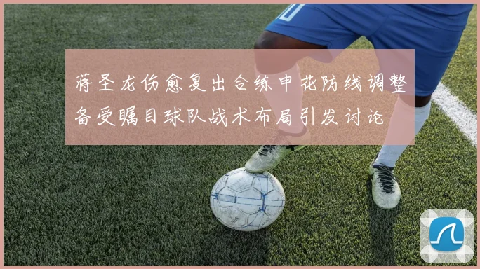 蒋圣龙伤愈复出合练申花防线调整备受瞩目球队战术布局引发讨论