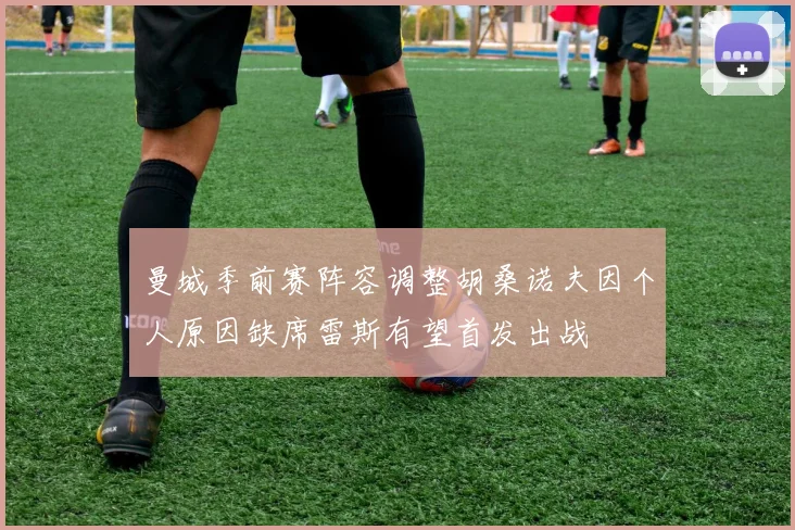 曼城季前赛阵容调整胡桑诺夫因个人原因缺席雷斯有望首发出战